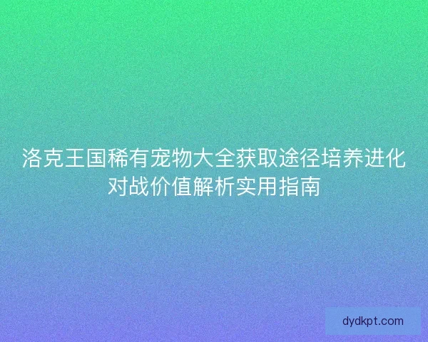洛克王国稀有宠物大全获取途径培养进化对战价值解析实用指南 洛克王国稀有宠物大全获取途径培养进化对战价值解析实用指南