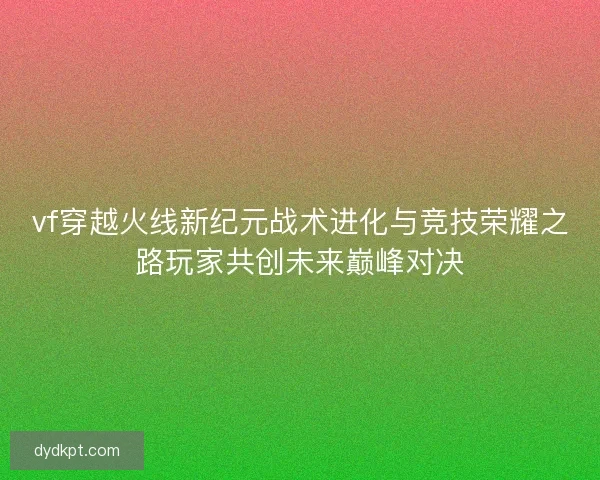 vf穿越火线新纪元战术进化与竞技荣耀之路玩家共创未来巅峰对决