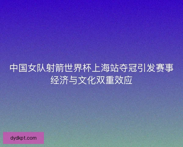 中国女队射箭世界杯上海站夺冠引发赛事经济与文化双重效应