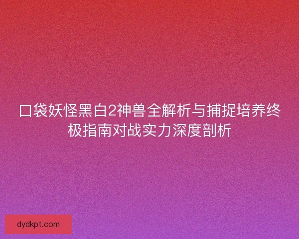 口袋妖怪黑白2神兽全解析与捕捉培养终极指南对战实力深度剖析