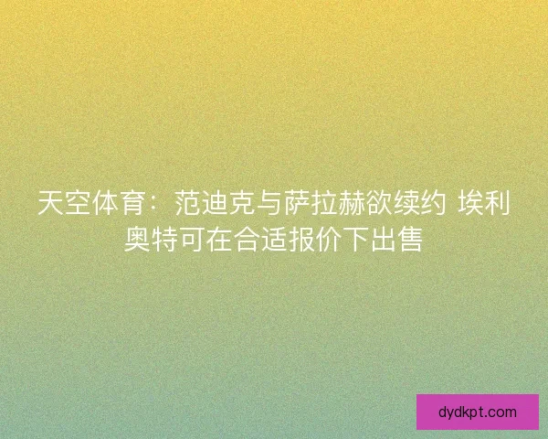 天空体育：范迪克与萨拉赫欲续约 埃利奥特可在合适报价下出售