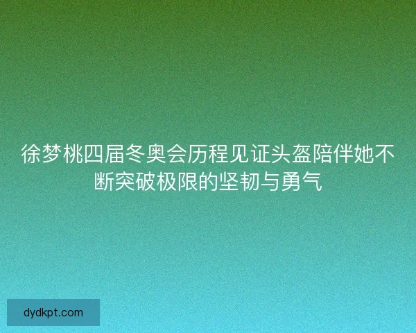 徐梦桃四届冬奥会历程见证头盔陪伴她不断突破极限的坚韧与勇气