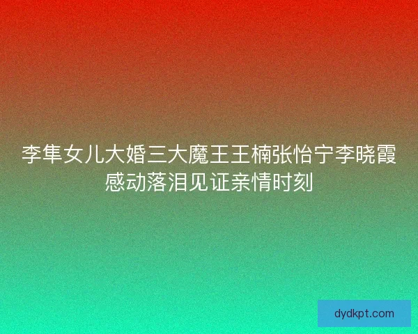 李隼女儿大婚三大魔王王楠张怡宁李晓霞感动落泪见证亲情时刻