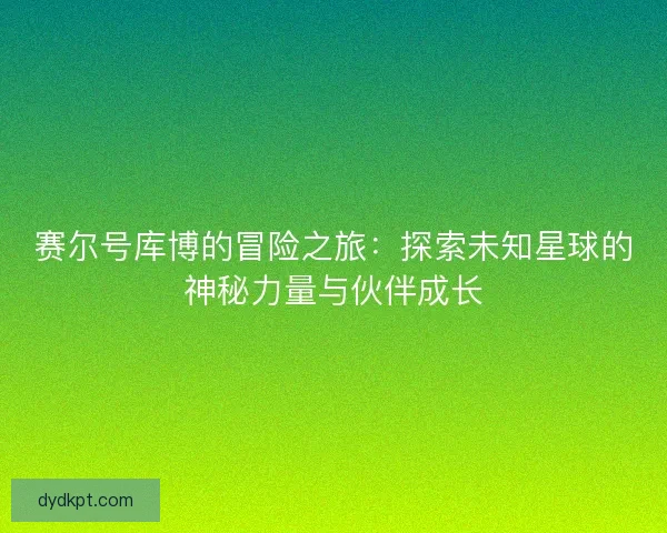 赛尔号库博的冒险之旅：探索未知星球的神秘力量与伙伴成长