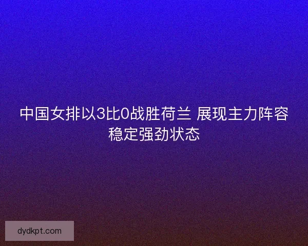 中国女排以3比0战胜荷兰 展现主力阵容稳定强劲状态