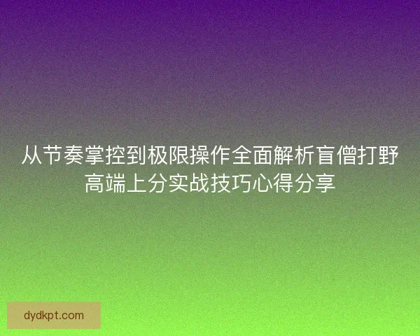 从节奏掌控到极限操作全面解析盲僧打野高端上分实战技巧心得分享