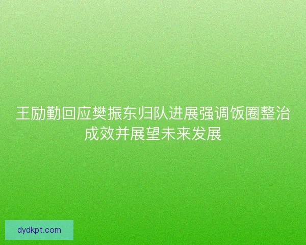 王励勤回应樊振东归队进展强调饭圈整治成效并展望未来发展