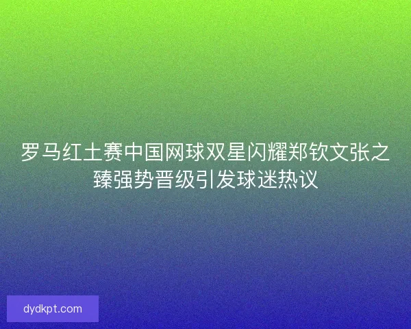 罗马红土赛中国网球双星闪耀郑钦文张之臻强势晋级引发球迷热议