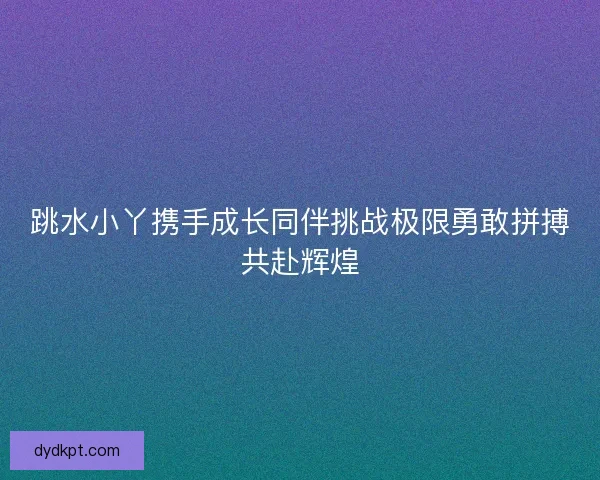 跳水小丫携手成长同伴挑战极限勇敢拼搏共赴辉煌