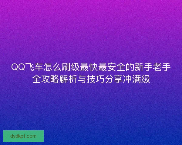 QQ飞车怎么刷级最快最安全的新手老手全攻略解析与技巧分享冲满级