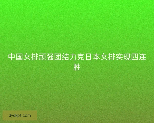 中国女排顽强团结力克日本女排实现四连胜