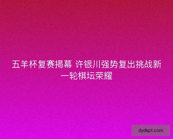 五羊杯复赛揭幕 许银川强势复出挑战新一轮棋坛荣耀