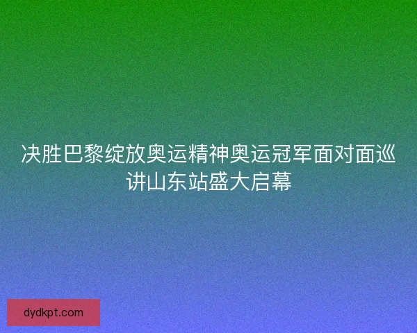 决胜巴黎绽放奥运精神奥运冠军面对面巡讲山东站盛大启幕