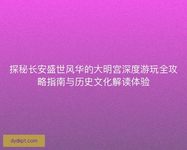探秘长安盛世风华的大明宫深度游玩全攻略指南与历史文化解读体验