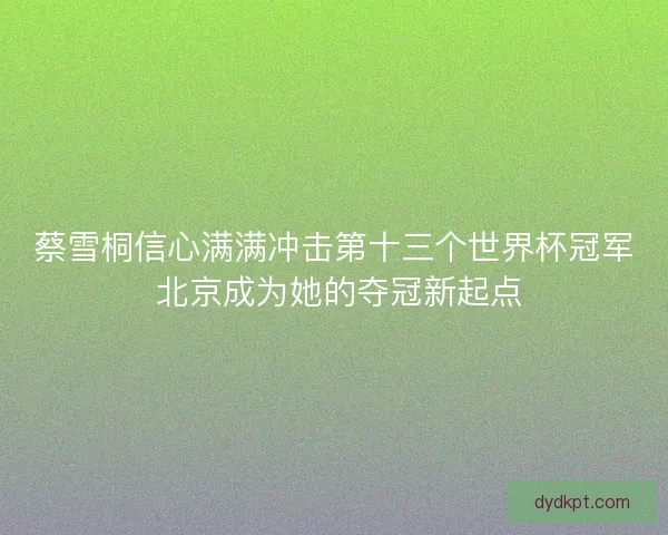 蔡雪桐信心满满冲击第十三个世界杯冠军 北京成为她的夺冠新起点 蔡雪桐信心满满冲击第十三个世界杯冠军 北京成为她的夺冠新起点