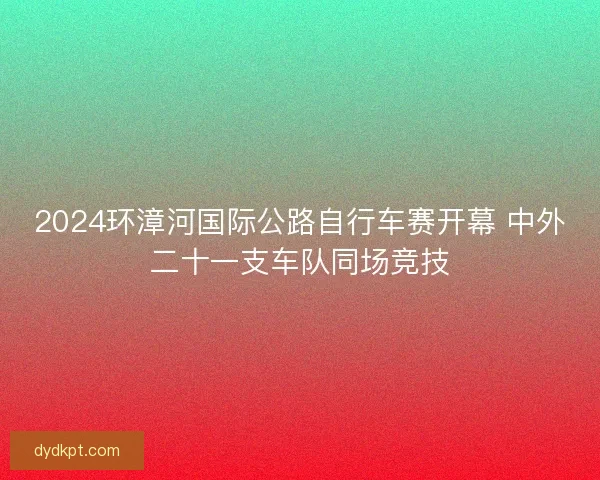 2024环漳河国际公路自行车赛开幕 中外二十一支车队同场竞技 2024环漳河国际公路自行车赛开幕 中外二十一支车队同场竞技