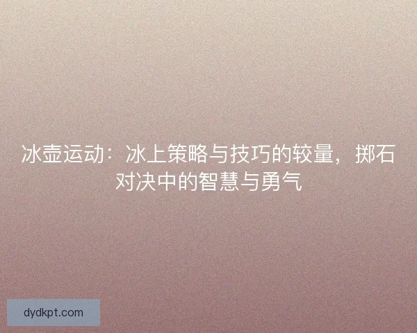 冰壶运动:冰上策略与技巧的较量,掷石对决中的智慧与勇气 冰壶运动:冰上策略与技巧的较量,掷石对决中的智慧与勇气