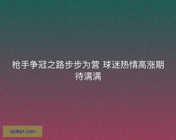枪手争冠之路步步为营 球迷热情高涨期待满满 枪手争冠之路步步为营 球迷热情高涨期待满满
