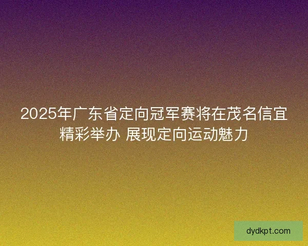 2025年广东省定向冠军赛将在茂名信宜精彩举办 展现定向运动魅力