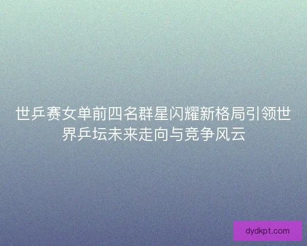 世乒赛女单前四名群星闪耀新格局引领世界乒坛未来走向与竞争风云 世乒赛女单前四名群星闪耀新格局引领世界乒坛未来走向与竞争风云