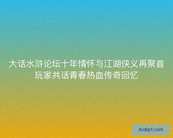 大话水浒论坛十年情怀与江湖侠义再聚首玩家共话青春热血传奇回忆 大话水浒论坛十年情怀与江湖侠义再聚首玩家共话青春热血传奇回忆