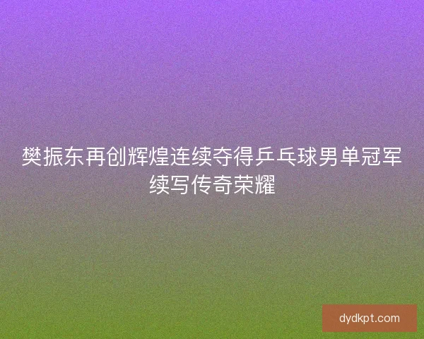 樊振东再创辉煌连续夺得乒乓球男单冠军续写传奇荣耀 樊振东再创辉煌连续夺得乒乓球男单冠军续写传奇荣耀