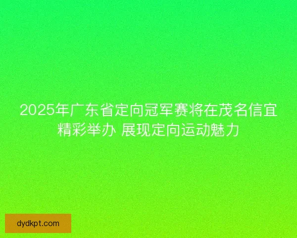 2025年广东省定向冠军赛将在茂名信宜精彩举办 展现定向运动魅力