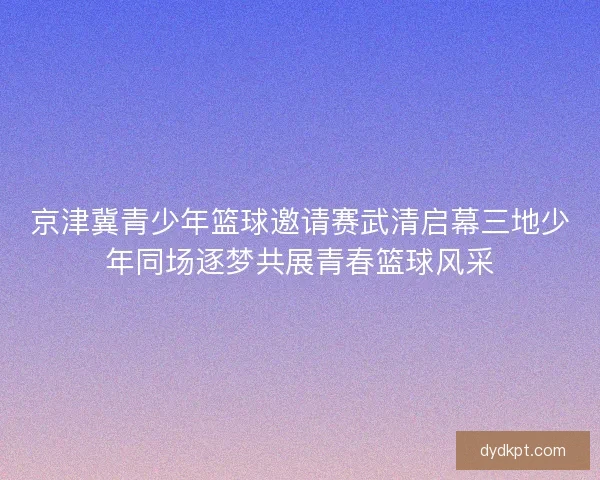 京津冀青少年篮球邀请赛武清启幕三地少年同场逐梦共展青春篮球风采 京津冀青少年篮球邀请赛武清启幕三地少年同场逐梦共展青春篮球风采