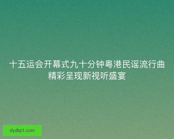 十五运会开幕式九十分钟粤港民谣流行曲精彩呈现新视听盛宴