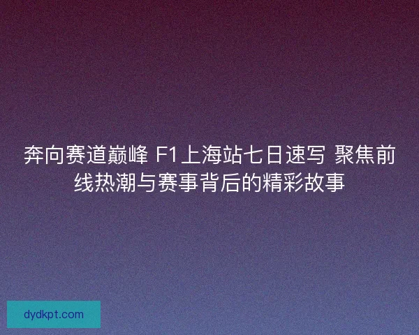 奔向赛道巅峰 F1上海站七日速写 聚焦前线热潮与赛事背后的精彩故事