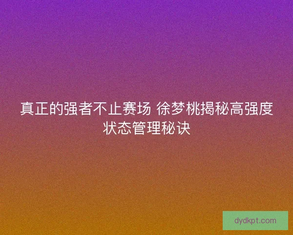 真正的强者不止赛场 徐梦桃揭秘高强度状态管理秘诀