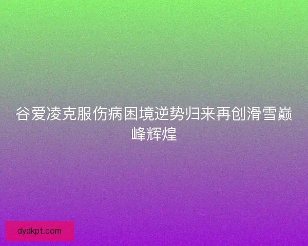 谷爱凌克服伤病困境逆势归来再创滑雪巅峰辉煌