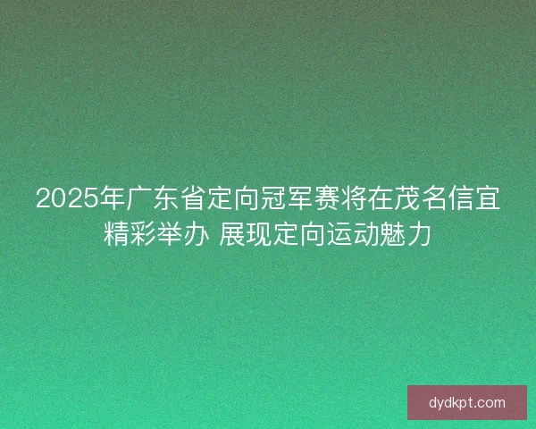 2025年广东省定向冠军赛将在茂名信宜精彩举办 展现定向运动魅力