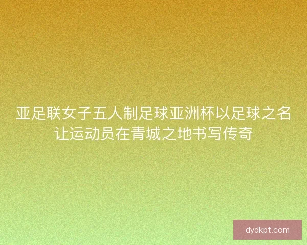 亚足联女子五人制足球亚洲杯以足球之名让运动员在青城之地书写传奇