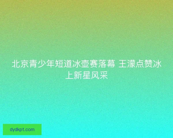 北京青少年短道冰壶赛落幕 王濛点赞冰上新星风采
