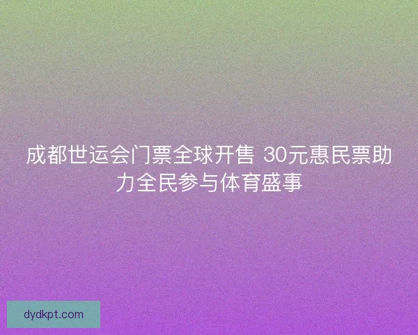 成都世运会门票全球开售 30元惠民票助力全民参与体育盛事