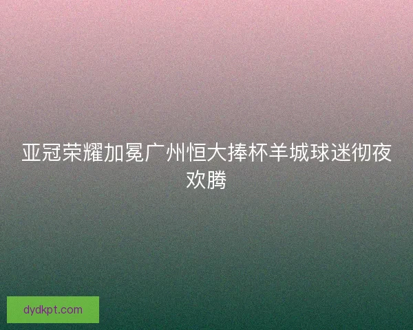 亚冠荣耀加冕广州恒大捧杯羊城球迷彻夜欢腾 亚冠荣耀加冕广州恒大捧杯羊城球迷彻夜欢腾