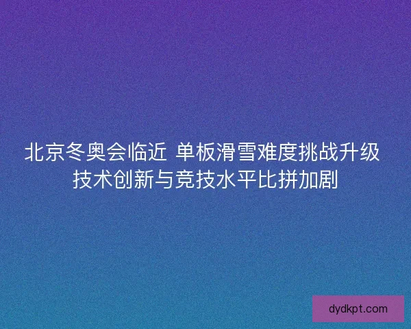 北京冬奥会临近 单板滑雪难度挑战升级 技术创新与竞技水平比拼加剧