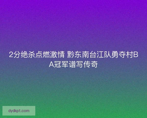 2分绝杀点燃激情 黔东南台江队勇夺村BA冠军谱写传奇