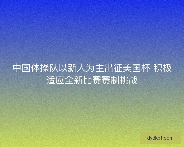 中国体操队以新人为主出征美国杯 积极适应全新比赛赛制挑战