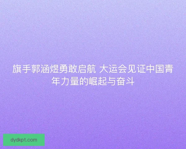 旗手郭涵煜勇敢启航 大运会见证中国青年力量的崛起与奋斗 旗手郭涵煜勇敢启航 大运会见证中国青年力量的崛起与奋斗