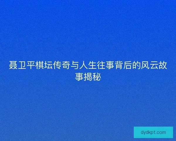 聂卫平棋坛传奇与人生往事背后的风云故事揭秘 聂卫平棋坛传奇与人生往事背后的风云故事揭秘