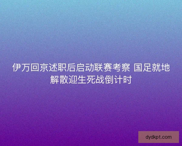 伊万回京述职后启动联赛考察 国足就地解散迎生死战倒计时