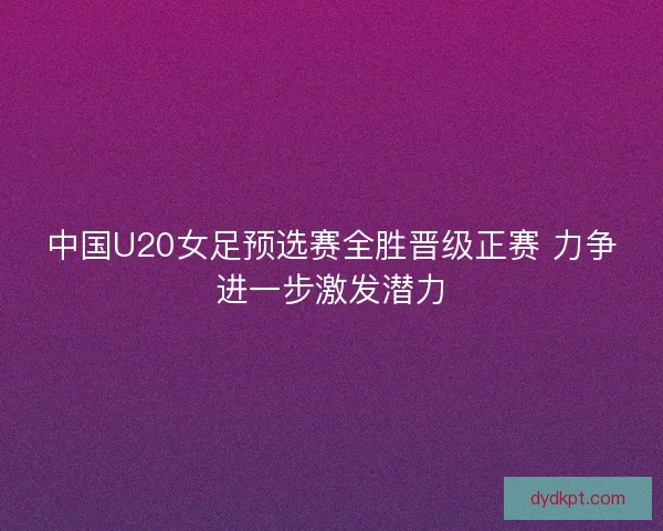 中国U20女足预选赛全胜晋级正赛 力争进一步激发潜力 中国U20女足预选赛全胜晋级正赛 力争进一步激发潜力